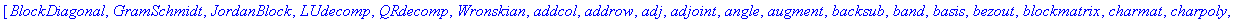 [BlockDiagonal, GramSchmidt, JordanBlock, LUdecomp, QRdecomp, Wronskian, addcol, addrow, adj, adjoint, angle, augment, backsub, band, basis, bezout, blockmatrix, charmat, charpoly, cholesky, col, coldi...