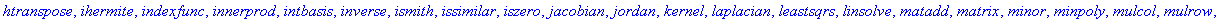 [BlockDiagonal, GramSchmidt, JordanBlock, LUdecomp, QRdecomp, Wronskian, addcol, addrow, adj, adjoint, angle, augment, backsub, band, basis, bezout, blockmatrix, charmat, charpoly, cholesky, col, coldi...